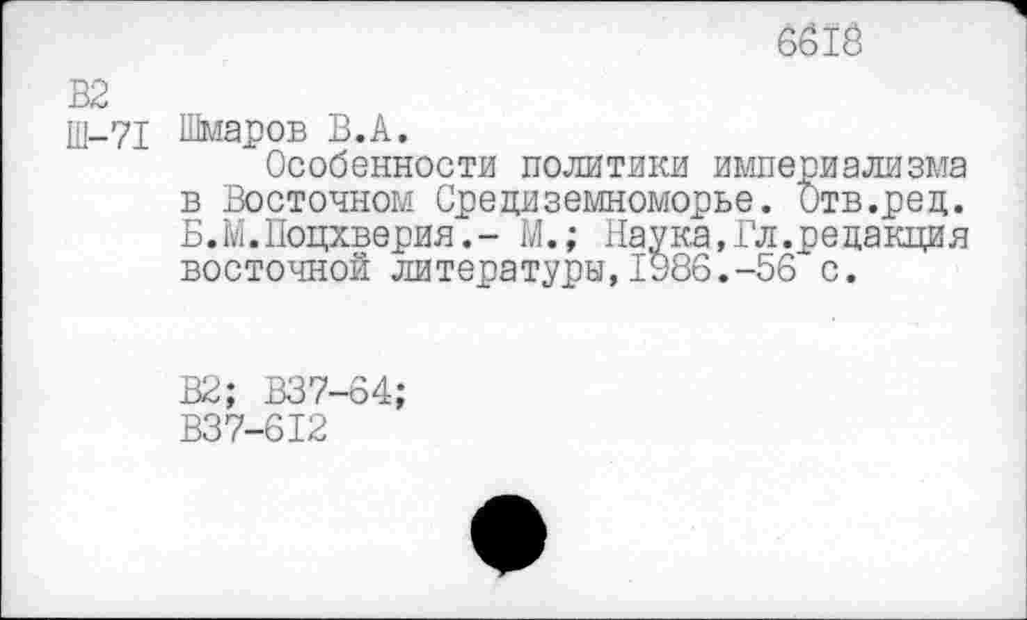 ﻿6б1Й
В2
Ш-71 Шмаров В.А.
‘Особенности политики империализма в Восточном Средиземноморье. Отв.ред. Б.М.Поцхверия.- М.; Наука,Гл.редакция восточной литературы,1986.-56 с.
В2; В37-64;
В37-612